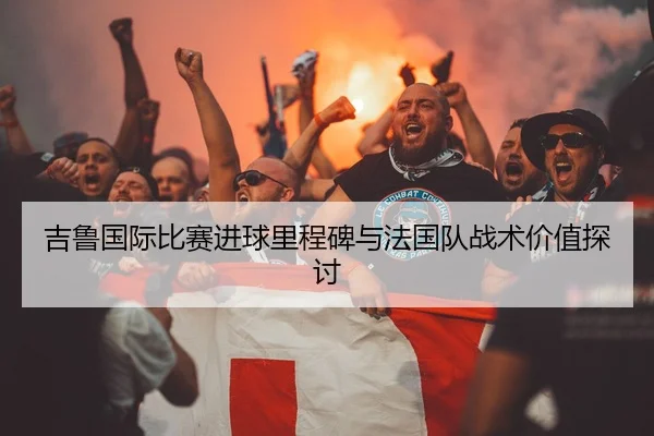 吉鲁国际比赛进球里程碑与法国队战术价值探讨